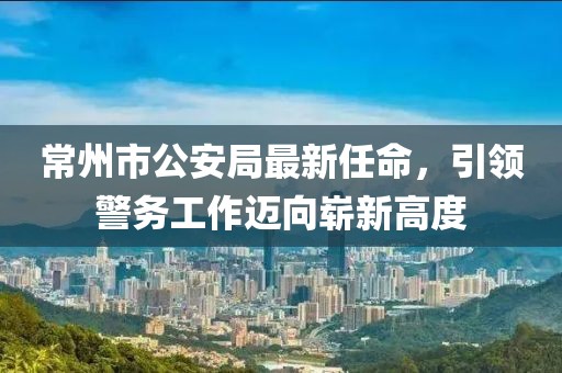 常州市公安局最新任命，引領(lǐng)警務(wù)工作邁向嶄新高度