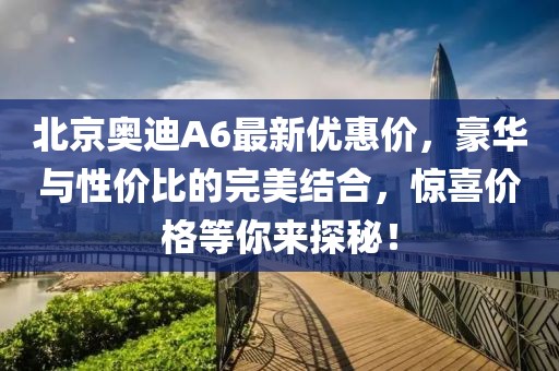 北京奧迪A6最新優(yōu)惠價(jià)，豪華與性價(jià)比的完美結(jié)合，驚喜價(jià)格等你來(lái)探秘！