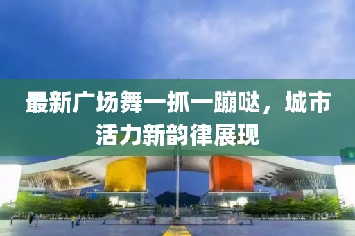 最新廣場(chǎng)舞一抓一蹦噠，城市活力新韻律展現(xiàn)