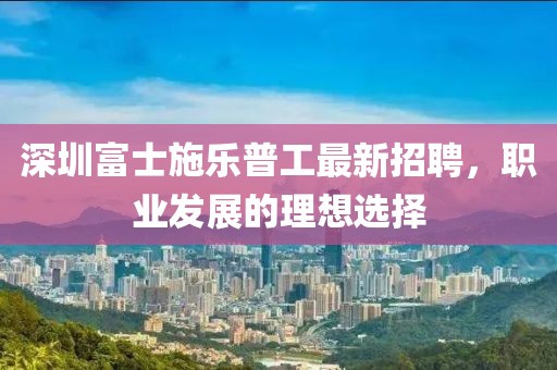 深圳富士施樂普工最新招聘，職業(yè)發(fā)展的理想選擇