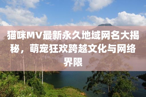 貓咪MV最新永久地域網(wǎng)名大揭秘，萌寵狂歡跨越文化與網(wǎng)絡(luò)界限