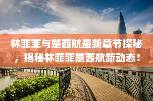 林菲菲與楚西航最新章節(jié)探秘，揭秘林菲菲楚西航新動態(tài)！