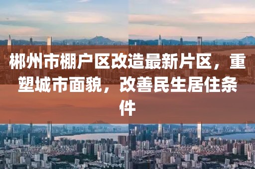 郴州市棚戶區(qū)改造最新片區(qū)，重塑城市面貌，改善民生居住條件