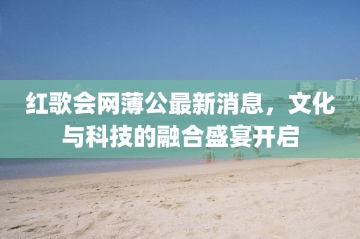 紅歌會(huì)網(wǎng)薄公最新消息，文化與科技的融合盛宴開啟