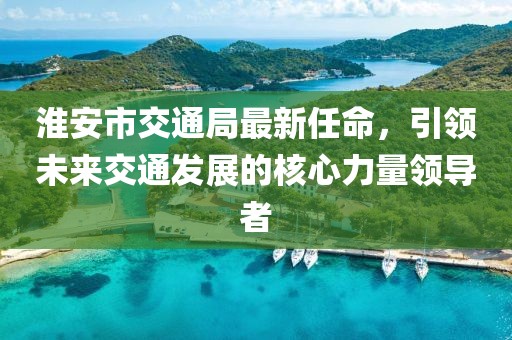 淮安市交通局最新任命，引領(lǐng)未來交通發(fā)展的核心力量領(lǐng)導(dǎo)者