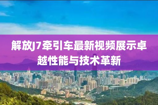 解放J7牽引車最新視頻展示卓越性能與技術(shù)革新