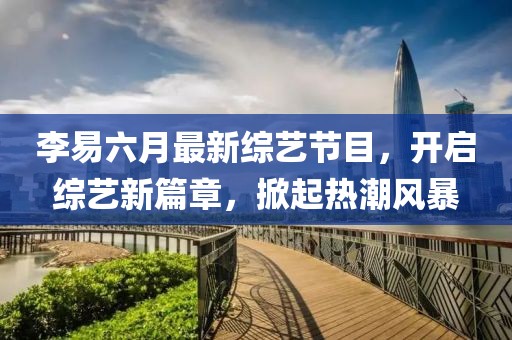 李易六月最新綜藝節(jié)目，開(kāi)啟綜藝新篇章，掀起熱潮風(fēng)暴