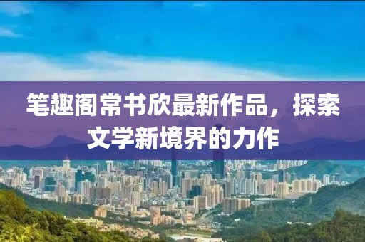 筆趣閣常書欣最新作品，探索文學(xué)新境界的力作
