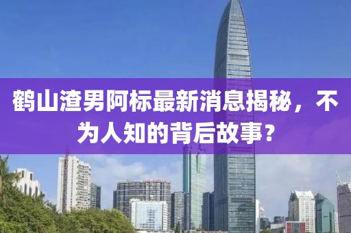 鶴山渣男阿標(biāo)最新消息揭秘，不為人知的背后故事？