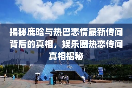 揭秘鹿晗與熱巴戀情最新傳聞背后的真相，娛樂圈熱戀傳聞真相揭秘