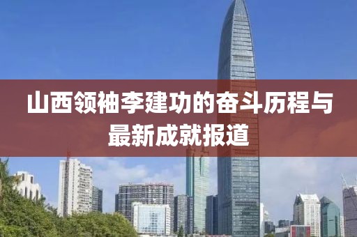 山西領袖李建功的奮斗歷程與最新成就報道