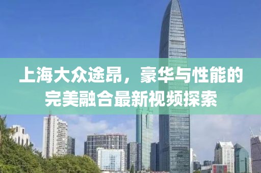 上海大眾途昂，豪華與性能的完美融合最新視頻探索