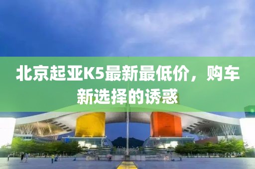 北京起亞K5最新最低價(jià)，購車新選擇的誘惑