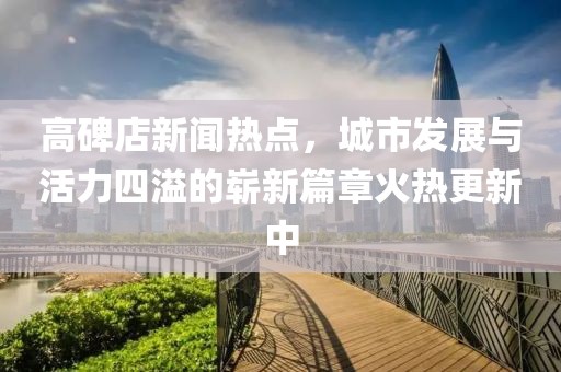 高碑店新聞熱點(diǎn)，城市發(fā)展與活力四溢的嶄新篇章火熱更新中
