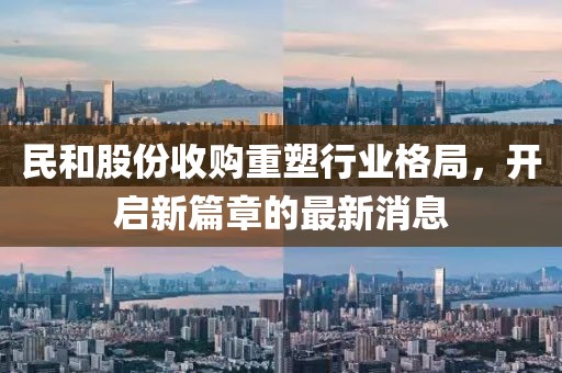 民和股份收購(gòu)重塑行業(yè)格局，開(kāi)啟新篇章的最新消息