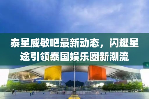 泰星威敏吧最新動(dòng)態(tài)，閃耀星途引領(lǐng)泰國(guó)娛樂(lè)圈新潮流
