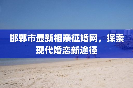 邯鄲市最新相親征婚網(wǎng)，探索現(xiàn)代婚戀新途徑