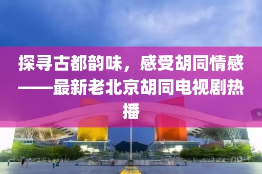 探尋古都韻味，感受胡同情感——最新老北京胡同電視劇熱播