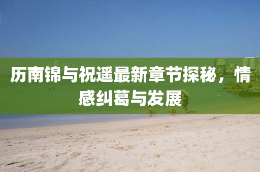 歷南錦與祝遙最新章節(jié)探秘，情感糾葛與發(fā)展