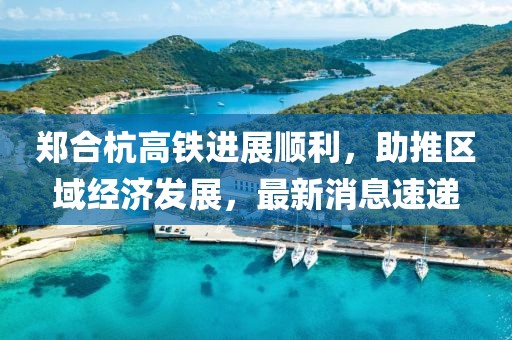 鄭合杭高鐵進(jìn)展順利，助推區(qū)域經(jīng)濟(jì)發(fā)展，最新消息速遞