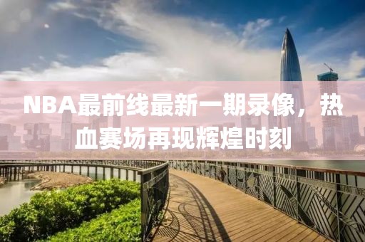 NBA最前線最新一期錄像，熱血賽場再現(xiàn)輝煌時刻