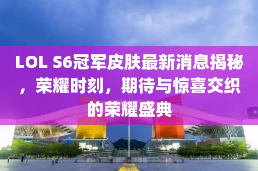 LOL S6冠軍皮膚最新消息揭秘，榮耀時(shí)刻，期待與驚喜交織的榮耀盛典