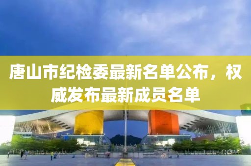 唐山市紀檢委最新名單公布，權威發(fā)布最新成員名單