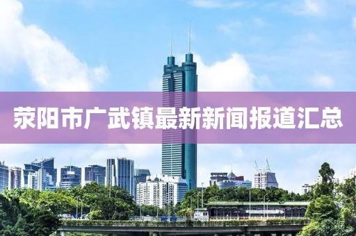 滎陽市廣武鎮(zhèn)最新新聞報(bào)道匯總