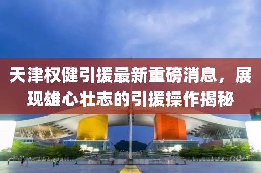 天津權(quán)健引援最新重磅消息，展現(xiàn)雄心壯志的引援操作揭秘