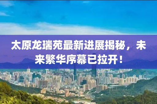 太原龍瑞苑最新進展揭秘，未來繁華序幕已拉開！