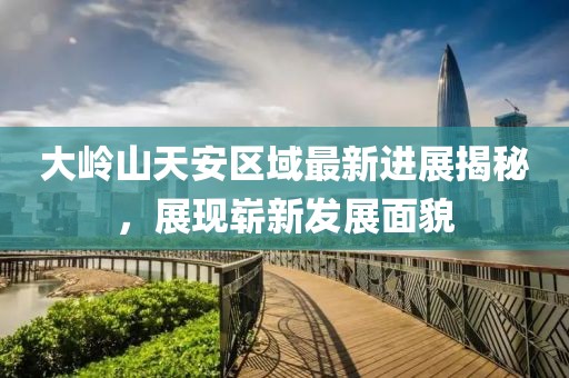 大嶺山天安區(qū)域最新進(jìn)展揭秘，展現(xiàn)嶄新發(fā)展面貌