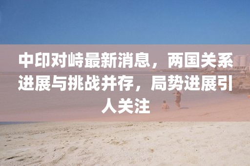 中印對(duì)峙最新消息，兩國(guó)關(guān)系進(jìn)展與挑戰(zhàn)并存，局勢(shì)進(jìn)展引人關(guān)注