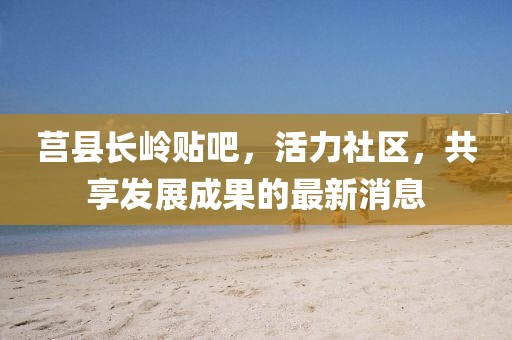 莒縣長嶺貼吧，活力社區(qū)，共享發(fā)展成果的最新消息