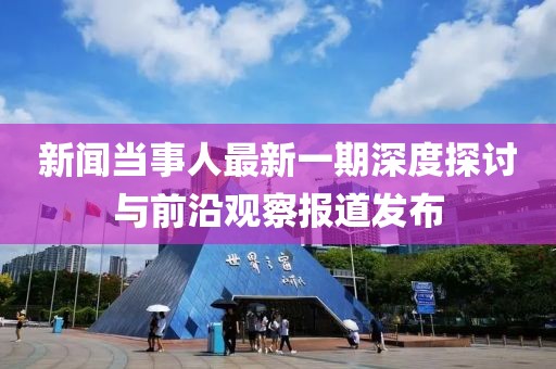 新聞當(dāng)事人最新一期深度探討與前沿觀察報道發(fā)布