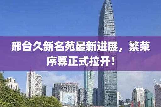 邢臺久新名苑最新進展，繁榮序幕正式拉開！