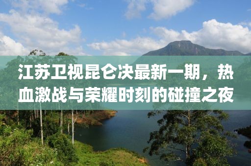 江蘇衛(wèi)視昆侖決最新一期，熱血激戰(zhàn)與榮耀時(shí)刻的碰撞之夜