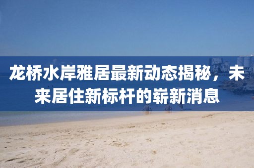 龍橋水岸雅居最新動態(tài)揭秘，未來居住新標(biāo)桿的嶄新消息
