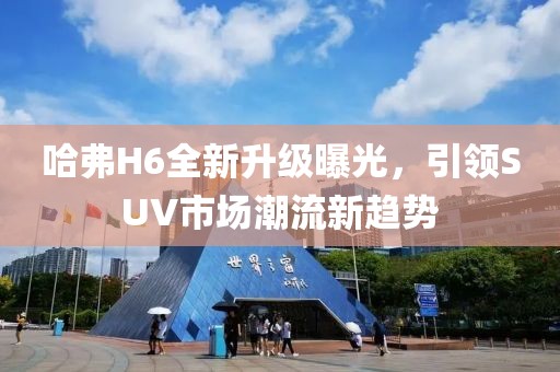 哈弗H6全新升級曝光，引領SUV市場潮流新趨勢
