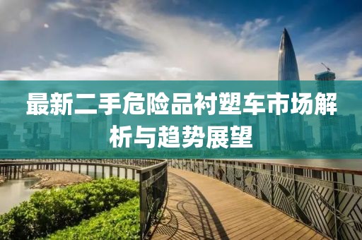 最新二手危險(xiǎn)品襯塑車市場(chǎng)解析與趨勢(shì)展望