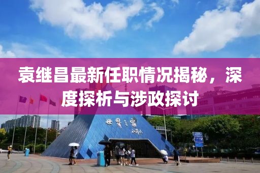 袁繼昌最新任職情況揭秘，深度探析與涉政探討