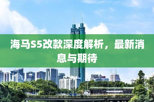 海馬S5改款深度解析，最新消息與期待