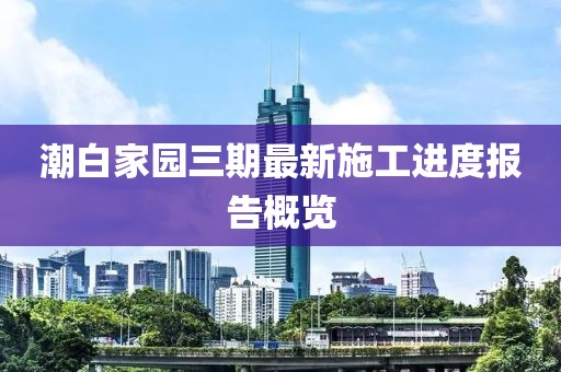 潮白家園三期最新施工進(jìn)度報(bào)告概覽