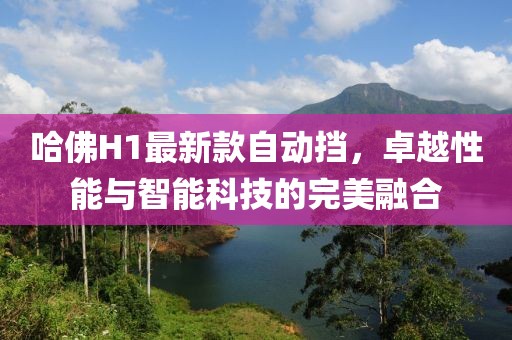 哈佛H1最新款自動(dòng)擋，卓越性能與智能科技的完美融合