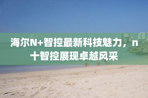 海爾N+智控最新科技魅力，n十智控展現(xiàn)卓越風(fēng)采