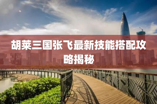 胡萊三國張飛最新技能搭配攻略揭秘