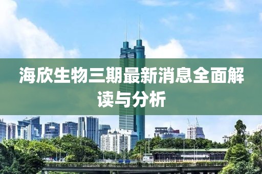 海欣生物三期最新消息全面解讀與分析