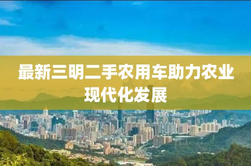 最新三明二手農(nóng)用車助力農(nóng)業(yè)現(xiàn)代化發(fā)展