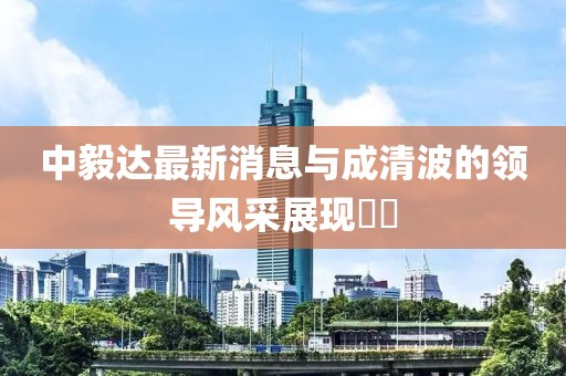 中毅達(dá)最新消息與成清波的領(lǐng)導(dǎo)風(fēng)采展現(xiàn)??