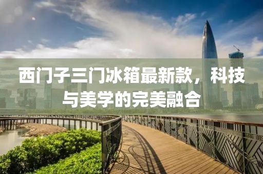 西門子三門冰箱最新款，科技與美學(xué)的完美融合