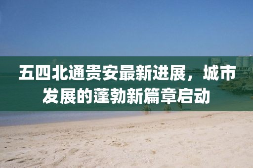 五四北通貴安最新進(jìn)展，城市發(fā)展的蓬勃新篇章啟動